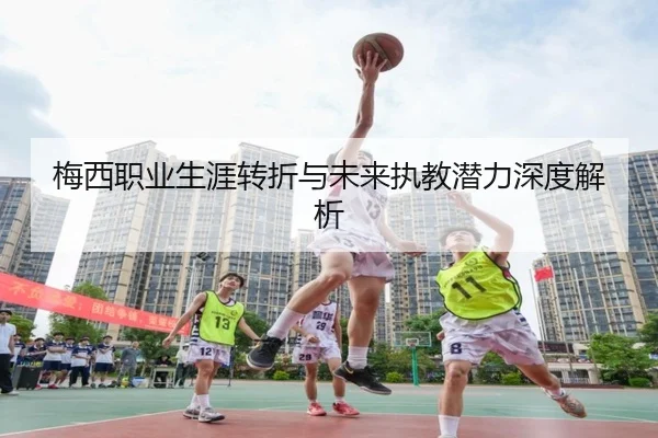 梅西职业生涯转折与未来执教潜力深度解析
